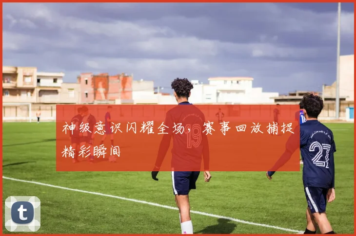 神级意识闪耀全场,赛事回放捕捉精彩瞬间