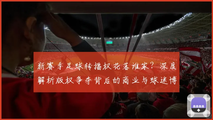 新赛季足球转播权花落谁家？深度解析版权争夺背后的商业与球迷博弈