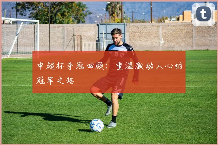 中超杯夺冠回顾：重温激动人心的冠军之路