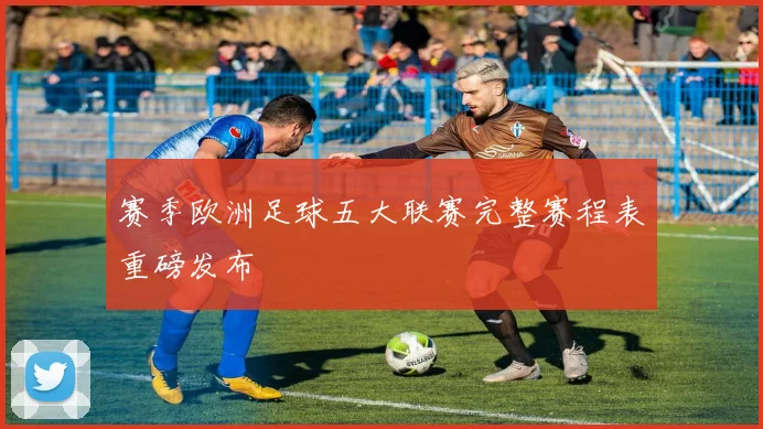 赛季欧洲足球五大联赛完整赛程表重磅发布