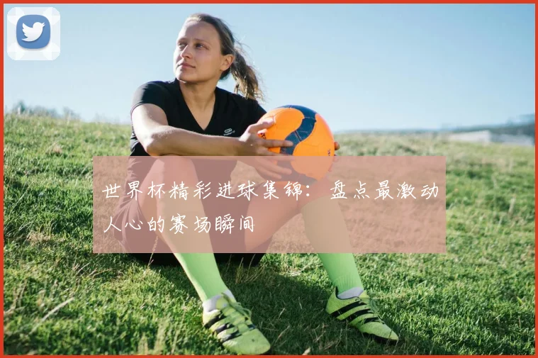 世界杯精彩进球集锦:盘点最激动人心的赛场瞬间
