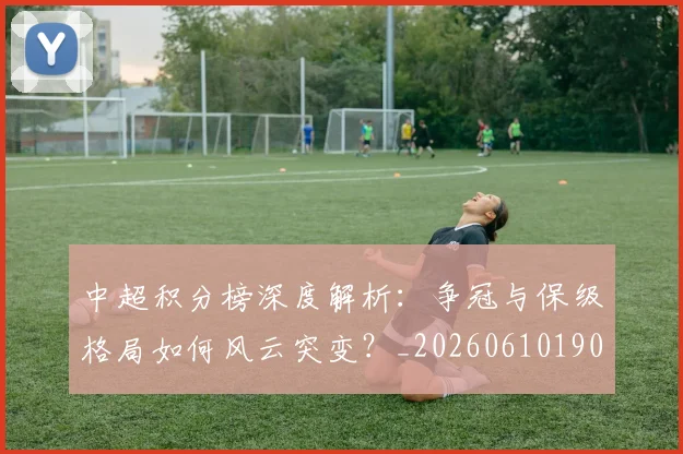 中超积分榜深度解析:争冠与保级格局如何风云突变?_20260610190451