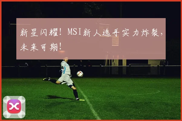 新星闪耀！MSI新人选手实力炸裂，未来可期！