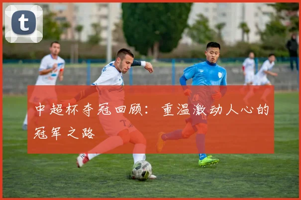 中超杯夺冠回顾:重温激动人心的冠军之路