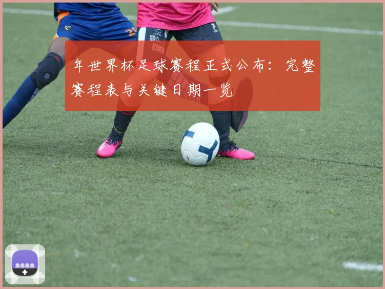 年世界杯足球赛程正式公布：完整赛程表与关键日期一览