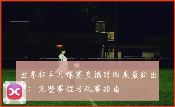 世界杯乒乓球赛直播时间表最新出炉:完整赛程与观赛指南
