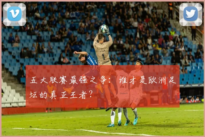 五大联赛最强之争:谁才是欧洲足坛的真正王者?