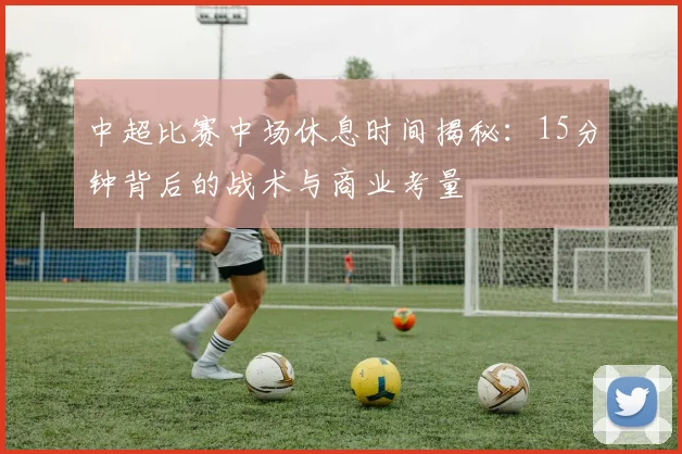 中超比赛中场休息时间揭秘:15分钟背后的战术与商业考量