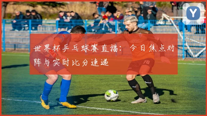 世界杯乒乓球赛直播:今日焦点对阵与实时比分速递