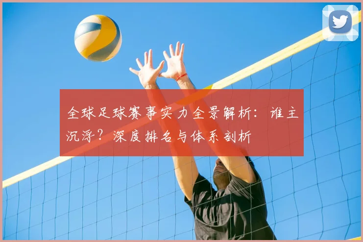 全球足球赛事实力全景解析:谁主沉浮?深度排名与体系剖析