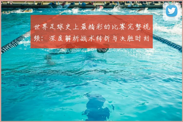 世界足球史上最精彩的比赛完整视频:深度解析战术转折与决胜时刻